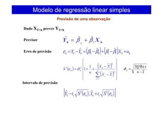 Dado XT+h prever YT+h
Previsor
hh XY 1
ˆˆˆ
0
ββ +=
Erro de previsão ( ) ( ) hhhhh uXYY +−+−=−= 1100
ˆˆˆ ββββε
( ) ( )
( ) 











−
−
++=
∑=
n
i
i
h
h
XX
XX
n
S
1
2
2
22 1
1ˆεσε
Intervalo de previsão
( ) ( )[ ]hchhch StYStY εε 22 ˆ,ˆ +−
Modelo de regressão linear simples
Previsão de uma observação
2
Re
ˆ
−
=
n
sSQ
εσ
 