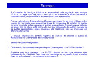 Exemplo
A Comissão de Serviços Públicos é responsável pela regulação dos serviços
públicos, ou seja, atua no sentido de induzir as empresas a serem eficientes e
prestarem serviços de qualidade ao preço justo para a população.
Em um determinado Estado atuam diferentes empresas de serviços públicos sob o
regime de monopólio nas respectivas áreas de concessão. O trabalho do auditor
consiste em visitar estas empresas e auditar seus registros financeiros para detectar
se algum tipo de abuso está ocorrendo. A maior dificuldade do auditor é avaliar se
os custos apresentados pelas empresas são razoáveis, pois as empresas têm
diferentes tamanhos
O arquivo empresas.xls contêm registros do número de clientes e custos de
manutenção de 12 empresas de serviço público.
• Estime o modelo de regressão.
• Qual o custo de manutenção esperado para uma empresa com 75.000 clientes ?
• Suponha que uma empresa com 75.000 clientes reporte uma despesa com
manutenção de 1.500.000. Com base nos resultados da regressão linear, o auditor
deve ver este número como razoável ou excessivo ?
 