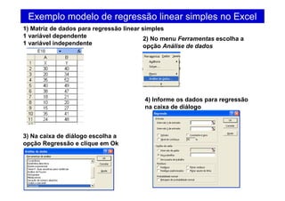 Exemplo modelo de regressão linear simples no Excel
1) Matriz de dados para regressão linear simples
1 variável dependente
1 variável independente
2) No menu Ferramentas escolha a
opção Análise de dados
3) Na caixa de diálogo escolha a
opção Regressão e clique em Ok
4) Informe os dados para regressão
na caixa de diálogo
 