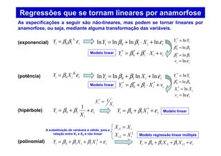 Regressões que se tornam lineares por anamorfose
i
X
i
i
Y εββ 10=(exponencial)
iii XY εβ β1
0=(potência)
i
i
i
X
Y εββ ++=
1
10(hipérbole)
iiii XXY εβββ +++= 2
110
(polinomial)
As especificações a seguir são não-lineares, mas podem se tornar lineares por
anamorfose, ou seja, mediante alguma transformação das variáveis.
iii XY εββ lnlnlnln 10 +⋅+=
iii vXY +⋅+= *
1
*
0
*
ββ
ii YY ln*
=
0
*
0 ln ββ =
1
*
1 lnββ =
iiv εln=
iii XY εββ lnlnlnln 10 ++=
iii vXY +⋅+= *
1
*
0
*
ββ
ii YY ln*
=
0
*
0 ln ββ =
iiv εln=
ii XX ln*
=
iii XY εββ ++= *
10
i
i X
X 1*
=
iiii XXY εβββ +++= 21110
ii XX =1
2
2 ii XX =
Modelo linear
Modelo linear
Modelo linear
Modelo regressão linear múltipla
A substituição de variáveis é válida, pois a
relação entre X1 e X2 é não linear
 