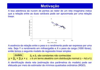 Motivação
A boa aderência da nuvem de pontos ao redor de um reta imaginária indica
que a relação entre as duas variáveis pode ser aproximada por uma relação
linear.
A essência da relação entre o peso e o rendimento pode ser expressa por uma
reta. Seja Y o rendimento em milhas/galão e X o peso da carga (1000 libras),
então temos o seguinte modelo de regressão linear simples:
A identificação desta reta (estimação dos parâmetros do modelo) pode ser
efetuada por meio do estimador de mínimos quadrados ordinários (MQO).
y = β0 + β1x + ε
β0 e β1 são constantes não conhecidas
ε é um termo aleatório com distribuição normal (ε ~ N(0,σ2))
modelo
 