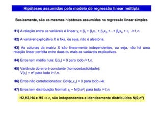 Hipóteses assumidas pelo modelo de regressão linear múltipla
H1) A relação entre as variáveis é linear yi = β0 + β1xi1 + β2x2i +...+ βkxki + εi i=1,n.
H2) A variável explicativa X é fixa, ou seja, não é aleatória.
H3) As colunas da matriz X são linearmente independentes, ou seja, não há uma
relação linear perfeita entre duas ou mais as variáveis explicativas.
H4) Erros tem média nula: E(εi) = 0 para todo i=1,n.
H5) Variância do erro é constante (homocedasticidade):
V(εi) = σ2 para todo i=1,n.
H6) Erros não correlacionados: Cov(εi,εk) = 0 para todo i≠k.
H7) Erros tem distribuição Normal: εi ~ N(0,σ2) para todo i=1,n.
H2,H3,H4 e H5 ⇒⇒⇒⇒ εεεεi são independentes e identicamente distribuídos N(0,σσσσ2)
Basicamente, são as mesmas hipóteses assumidas na regressão linear simples
 