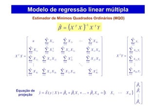 ( ) YXXX TT 1
ˆ −
=β
























=
∑∑∑∑
∑∑∑∑
∑∑∑∑
∑∑∑
====
====
====
===
n
i
Ki
n
i
Kii
n
i
Kii
n
i
Ki
n
i
kii
n
i
i
n
i
ii
n
i
i
n
i
kii
n
i
ii
n
i
i
n
i
i
n
i
Ki
n
i
i
n
i
i
T
XXXXXX
XXXXXX
XXXXXX
XXXn
XX
1
2
1
2
1
1
1
1
2
1
2
2
1
21
1
2
1
1
1
21
1
2
1
1
1
11
2
1
1
OM
L
Estimador de Mínimos Quadrados Ordinários (MQO)
Modelo de regressão linear múltipla
























=
∑
∑
∑
∑
=
=
=
=
n
i
iKi
n
i
ii
n
i
ii
n
i
i
T
yx
yx
yx
y
YX
1
1
2
1
1
1
M
Equação de
projeção
[ ]














⋅=+++==
k
KKk XXXXXyEy
β
β
β
βββ
ˆ
ˆ
ˆ
1ˆˆˆ)|(ˆˆ 1
0
1110
M
LK
 