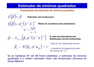 ( ) ( ) 12ˆ −
=Σ XX T
σβ
kn
SQE
−
=2
ˆσ
Estimador de mínimos quadrados
Propriedades do estimador de mínimos quadrados
( ) ββ =ˆE
( )( )12
1 ,~ˆ −
+ XXN T
K σββ
Se as hipóteses H1 até H6 forem satisfeitas, o estimador de mínimos
quadrados é o melhor estimador linear não tendencioso (Teorema de
Gauss Markov)
Estimador não tendencioso
Matriz de covariância dos estimadores
O vetor de estimadores tem
distribuição normal multivariada
( )jjjj aN 2
,~ˆ σββ
Cada tem distribuição normal
ajj elemento da diagonal principal
da inversa de X’X
jβˆ
 