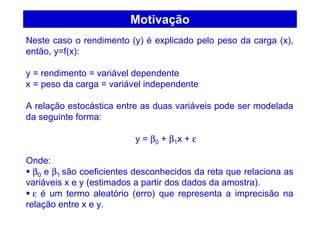 Motivação
Neste caso o rendimento (y) é explicado pelo peso da carga (x),
então, y=f(x):
y = rendimento = variável dependente
x = peso da carga = variável independente
A relação estocástica entre as duas variáveis pode ser modelada
da seguinte forma:
y = β0 + β1x + ε
Onde:
β0 e β1 são coeficientes desconhecidos da reta que relaciona as
variáveis x e y (estimados a partir dos dados da amostra).
ε é um termo aleatório (erro) que representa a imprecisão na
relação entre x e y.
 