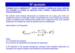 R2 ajustado
( )22
1
1
1 R
kn
n
Rajustado −
−
−
−=
Problema com a estatística R2 : sempre aumenta a medida que novas variáveis
são incluídas no modelo de regressão linear múltipla, independentemente da
variável adicionada.
No entanto cada variável adicionada ao modelo tem um custo, pois mais um
coeficiente deve ser estimado. Então é interessante ter uma medida que permita
avaliar o benefício para melhoria do modelo com a adição de uma nova variável
explicativa em relação ao custo de estimar mais um coeficiente.
Esta medida é o R2 ajustado
Onde
n é o tamanho da amostra
K é o número de parâmetros da equação de regressão.
O R2 ajustado é útil quando desejamos comparar dois modelos diferentes ou
comparar um mesmo modelo com tamanhos de amostras diferentes
 