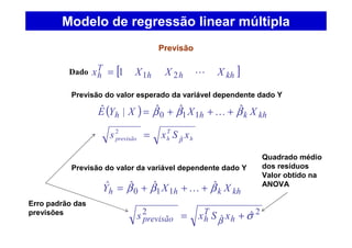 [ ]khhh
T
h XXXx L211=
Previsão
Dado
( ) khkhh XXXYE βββ ˆˆˆ|ˆ
110 +++= K
h
T
hprevisão xSxs βˆ
2
=
khkhh XXY βββ ˆˆˆˆ
110 +++= K
2
ˆ
2 ˆσβ += h
T
hprevisão xSxs
Modelo de regressão linear múltipla
Previsão do valor esperado da variável dependente dado Y
Previsão do valor da variável dependente dado Y
Quadrado médio
dos resíduos
Valor obtido na
ANOVA
Erro padrão das
previsões
 