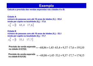 Exemplo
Calcule a previsão das vendas esperadas nas cidades A e B:
Cidade A
número de pessoas com até 16 anos de idades (X1) : 65,4
renda per capita na localidade (X2) : 17,6
Cidade B
número de pessoas com até 16 anos de idades (X1) : 53,1
renda per capita na localidade (X2) : 17,7
10,1916,1737,94,6545,186,68 =⋅+⋅+−=
15,1747,1737,91,5345,186,68 =⋅+⋅+−=
[ ]6,174,651=T
hx
[ ]7,171,531=T
hx
Previsão da venda esperada
na cidade A E(Y|X)
Previsão da venda esperada
na cidade B E(Y|X)
 