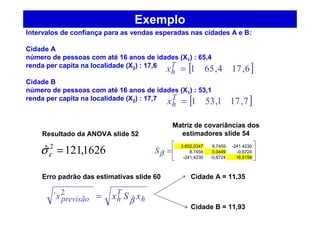 Exemplo
Intervalos de confiança para as vendas esperadas nas cidades A e B:
Cidade A
número de pessoas com até 16 anos de idades (X1) : 65,4
renda per capita na localidade (X2) : 17,6
Cidade B
número de pessoas com até 16 anos de idades (X1) : 53,1
renda per capita na localidade (X2) : 17,7
1626,121ˆ 2
=εσ
[ ]6,174,651=T
hx
[ ]7,171,531=T
hx
=βS
3.602,0347 8,7459 -241,4230
8,7459 0,0449 -0,6724
-241,4230 -0,6724 16,5158
Resultado da ANOVA slide 52
Matriz de covariâncias dos
estimadores slide 54
Erro padrão das estimativas slide 60
h
T
hprevisão xSxs βˆ
2
´ =
Cidade A = 11,35
Cidade B = 11,93
 