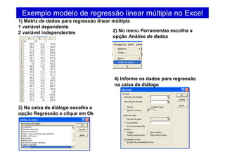 Exemplo modelo de regressão linear múltipla no Excel
1) Matriz de dados para regressão linear múltipla
1 variável dependente
2 variável independentes 2) No menu Ferramentas escolha a
opção Análise de dados
3) Na caixa de diálogo escolha a
opção Regressão e clique em Ok
4) Informe os dados para regressão
na caixa de diálogo
 