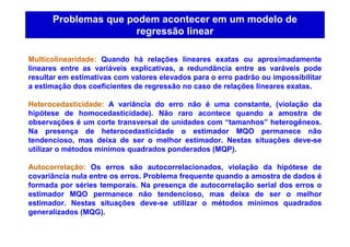 Problemas que podem acontecer em um modelo de
regressão linear
Multicolinearidade: Quando há relações lineares exatas ou aproximadamente
lineares entre as variáveis explicativas, a redundância entre as varáveis pode
resultar em estimativas com valores elevados para o erro padrão ou impossibilitar
a estimação dos coeficientes de regressão no caso de relações lineares exatas.
Heterocedasticidade: A variância do erro não é uma constante, (violação da
hipótese de homocedasticidade). Não raro acontece quando a amostra de
observações é um corte transversal de unidades com “tamanhos” heterogêneos.
Na presença de heterocedasticidade o estimador MQO permanece não
tendencioso, mas deixa de ser o melhor estimador. Nestas situações deve-se
utilizar o métodos mínimos quadrados ponderados (MQP).
Autocorrelação: Os erros são autocorrelacionados, violação da hipótese de
covariância nula entre os erros. Problema frequente quando a amostra de dados é
formada por séries temporais. Na presença de autocorrelação serial dos erros o
estimador MQO permanece não tendencioso, mas deixa de ser o melhor
estimador. Nestas situações deve-se utilizar o métodos mínimos quadrados
generalizados (MQG).
 