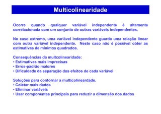 Multicolinearidade
Ocorre quando qualquer variável independente é altamente
correlacionada com um conjunto de outras variáveis independentes.
No caso extremo, uma variável independente guarda uma relação linear
com outra variável independente. Neste caso não é possível obter as
estimativas de mínimos quadrados.
Consequências da multcolinearidade:
• Estimativas mais imprecisas
• Erros-padrão maiores
• Dificuldade da separação dos efeitos de cada variável
Soluções para contornar a multicolineardade.
• Coletar mais dados
• Eliminar variáveis
• Usar componentes principais para reduzir a dimensão dos dados
 