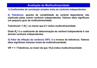 Avaliação da Multicolinearidade
1) Coeficientes de correlação simples entre as variáveis independentes
2) Tolerância: quantia de variabilidade da variável dependente não
explicada pelas outras variáveis independentes. Valores altos significam
um pequeno grau de multicolinearidade.
Tolerância= 1–Rk
2, se menor que 0,1 indica multicolinearidade
Onde Rk
2 é o coeficiente de determinação da variável independente k nas
demais variáveis independentes.
3) Fator de inflação da variância (VIF): é o inverso da tolerância. Valores
altos significam maiores níveis de multicolinearidade.
VIF = 1 / Tolerância, se maior do que 10 já indica multicolinearidade
 