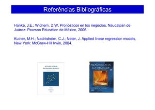 Referências Bibliográficas
Hanke, J.E.; Wichern, D.W. Pronósticos en los negocios, Naucalpan de
Juárez: Pearson Education de México, 2006.
Kutner, M.H.; Nachtsheim, C.J.; Neter, J. Applied linear regression models,
New York: McGraw-Hill Irwin, 2004.
 