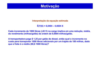 Motivação
Interpretação da equação estimada
Ê(Y|X) = 8,8484 – 0,0604 X
Cada incremento de 1000 libras (∆∆∆∆X=1) na carga implica em uma redução, média,
do rendimento (milhas/galão) da ordem de 0,0604 milhas/galão.
A transportadora paga $ 1,25 por galão de diesel, então qual o incremento no
custo para transportar 1000 libras adicionais por um trajeto de 100 milhas, dado
que o frete é o médio (68,6 1000 libras)?
 