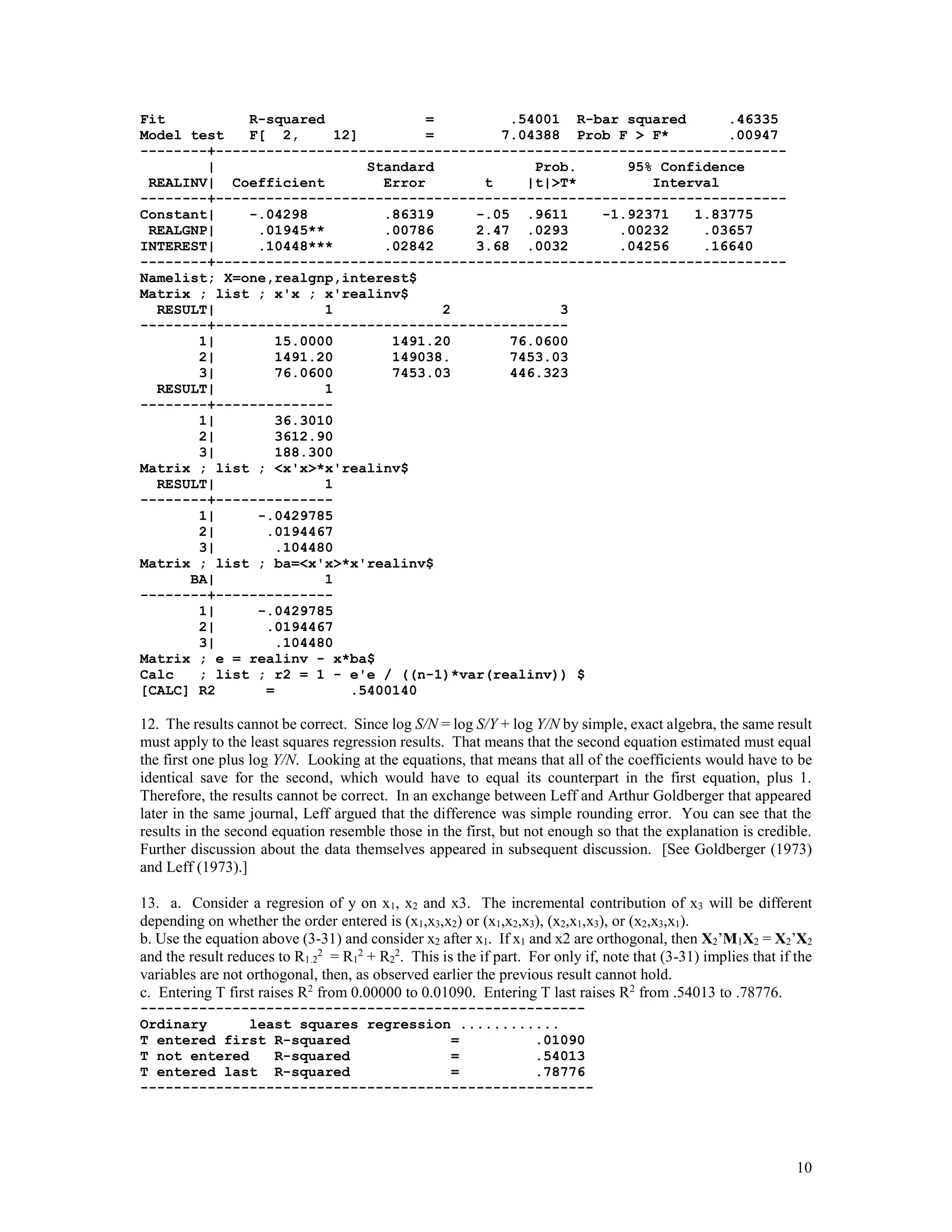 10
Fit R-squared = .54001 R-bar squared .46335
Model test F[ 2, 12] = 7.04388 Prob F > F* .00947
--------+--------------------------------------------------------------------
| Standard Prob. 95% Confidence
REALINV| Coefficient Error t |t|>T* Interval
--------+--------------------------------------------------------------------
Constant| -.04298 .86319 -.05 .9611 -1.92371 1.83775
REALGNP| .01945** .00786 2.47 .0293 .00232 .03657
INTEREST| .10448*** .02842 3.68 .0032 .04256 .16640
--------+--------------------------------------------------------------------
Namelist; X=one,realgnp,interest$
Matrix ; list ; x'x ; x'realinv$
RESULT| 1 2 3
--------+------------------------------------------
1| 15.0000 1491.20 76.0600
2| 1491.20 149038. 7453.03
3| 76.0600 7453.03 446.323
RESULT| 1
--------+--------------
1| 36.3010
2| 3612.90
3| 188.300
Matrix ; list ; <x'x>*x'realinv$
RESULT| 1
--------+--------------
1| -.0429785
2| .0194467
3| .104480
Matrix ; list ; ba=<x'x>*x'realinv$
BA| 1
--------+--------------
1| -.0429785
2| .0194467
3| .104480
Matrix ; e = realinv - x*ba$
Calc ; list ; r2 = 1 - e'e / ((n-1)*var(realinv)) $
[CALC] R2 = .5400140
12. The results cannot be correct. Since log S/N = log S/Y + log Y/N by simple, exact algebra, the same result
must apply to the least squares regression results. That means that the second equation estimated must equal
the first one plus log Y/N. Looking at the equations, that means that all of the coefficients would have to be
identical save for the second, which would have to equal its counterpart in the first equation, plus 1.
Therefore, the results cannot be correct. In an exchange between Leff and Arthur Goldberger that appeared
later in the same journal, Leff argued that the difference was simple rounding error. You can see that the
results in the second equation resemble those in the first, but not enough so that the explanation is credible.
Further discussion about the data themselves appeared in subsequent discussion. [See Goldberger (1973)
and Leff (1973).]
13. a. Consider a regresion of y on x1, x2 and x3. The incremental contribution of x3 will be different
depending on whether the order entered is (x1,x3,x2) or (x1,x2,x3), (x2,x1,x3), or (x2,x3,x1).
b. Use the equation above (3-31) and consider x2 after x1. If x1 and x2 are orthogonal, then X2’M1X2 = X2’X2
and the result reduces to R1.2
2
= R1
2
+ R2
2
. This is the if part. For only if, note that (3-31) implies that if the
variables are not orthogonal, then, as observed earlier the previous result cannot hold.
c. Entering T first raises R2
from 0.00000 to 0.01090. Entering T last raises R2
from .54013 to .78776.
-----------------------------------------------------
Ordinary least squares regression ............
T entered first R-squared = .01090
T not entered R-squared = .54013
T entered last R-squared = .78776
------------------------------------------------------
 