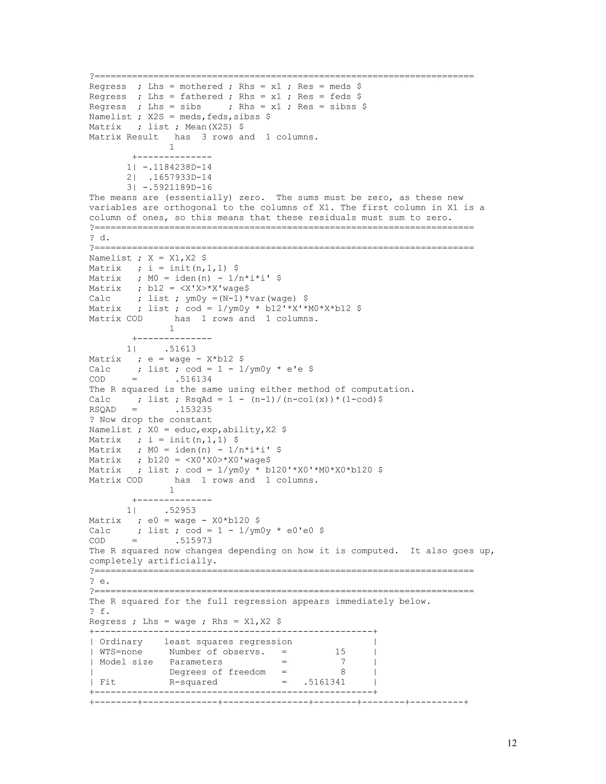 12
?=======================================================================
Regress ; Lhs = mothered ; Rhs = x1 ; Res = meds $
Regress ; Lhs = fathered ; Rhs = x1 ; Res = feds $
Regress ; Lhs = sibs ; Rhs = x1 ; Res = sibss $
Namelist ; X2S = meds,feds,sibss $
Matrix ; list ; Mean(X2S) $
Matrix Result has 3 rows and 1 columns.
1
+--------------
1| -.1184238D-14
2| .1657933D-14
3| -.5921189D-16
The means are (essentially) zero. The sums must be zero, as these new
variables are orthogonal to the columns of X1. The first column in X1 is a
column of ones, so this means that these residuals must sum to zero.
?=======================================================================
? d.
?=======================================================================
Namelist ; X = X1,X2 $
Matrix ; i = init(n,1,1) $
Matrix ; M0 = iden(n) - 1/n*i*i' $
Matrix ; b12 = <X'X>*X'wage$
Calc ; list ; ym0y =(N-1)*var(wage) $
Matrix ; list ; cod = 1/ym0y * b12'*X'*M0*X*b12 $
Matrix COD has 1 rows and 1 columns.
1
+--------------
1| .51613
Matrix ; e = wage - X*b12 $
Calc ; list ; cod = 1 - 1/ym0y * e'e $
COD = .516134
The R squared is the same using either method of computation.
Calc ; list ; RsqAd = 1 - (n-1)/(n-col(x))*(1-cod)$
RSQAD = .153235
? Now drop the constant
Namelist ; X0 = educ,exp,ability,X2 $
Matrix ; i = init(n,1,1) $
Matrix ; M0 = iden(n) - 1/n*i*i' $
Matrix ; b120 = <X0'X0>*X0'wage$
Matrix ; list ; cod = 1/ym0y * b120'*X0'*M0*X0*b120 $
Matrix COD has 1 rows and 1 columns.
1
+--------------
1| .52953
Matrix ; e0 = wage - X0*b120 $
Calc ; list ; cod = 1 - 1/ym0y * e0'e0 $
COD = .515973
The R squared now changes depending on how it is computed. It also goes up,
completely artificially.
?=======================================================================
? e.
?=======================================================================
The R squared for the full regression appears immediately below.
? f.
Regress ; Lhs = wage ; Rhs = X1,X2 $
+----------------------------------------------------+
| Ordinary least squares regression |
| WTS=none Number of observs. = 15 |
| Model size Parameters = 7 |
| Degrees of freedom = 8 |
| Fit R-squared = .5161341 |
+----------------------------------------------------+
+--------+--------------+----------------+--------+--------+----------+
 