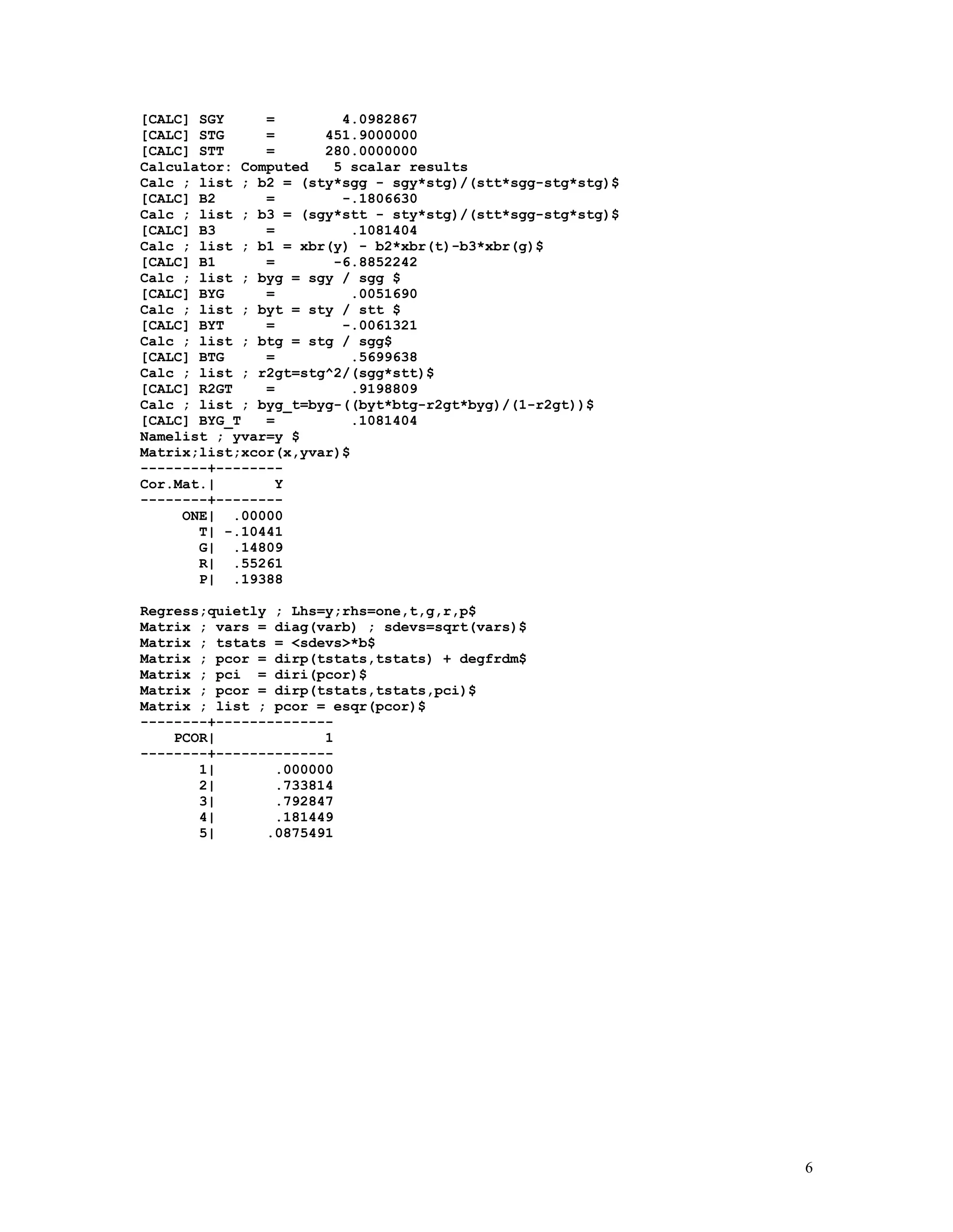 6
[CALC] SGY = 4.0982867
[CALC] STG = 451.9000000
[CALC] STT = 280.0000000
Calculator: Computed 5 scalar results
Calc ; list ; b2 = (sty*sgg - sgy*stg)/(stt*sgg-stg*stg)$
[CALC] B2 = -.1806630
Calc ; list ; b3 = (sgy*stt - sty*stg)/(stt*sgg-stg*stg)$
[CALC] B3 = .1081404
Calc ; list ; b1 = xbr(y) - b2*xbr(t)-b3*xbr(g)$
[CALC] B1 = -6.8852242
Calc ; list ; byg = sgy / sgg $
[CALC] BYG = .0051690
Calc ; list ; byt = sty / stt $
[CALC] BYT = -.0061321
Calc ; list ; btg = stg / sgg$
[CALC] BTG = .5699638
Calc ; list ; r2gt=stg^2/(sgg*stt)$
[CALC] R2GT = .9198809
Calc ; list ; byg_t=byg-((byt*btg-r2gt*byg)/(1-r2gt))$
[CALC] BYG_T = .1081404
Namelist ; yvar=y $
Matrix;list;xcor(x,yvar)$
--------+--------
Cor.Mat.| Y
--------+--------
ONE| .00000
T| -.10441
G| .14809
R| .55261
P| .19388
Regress;quietly ; Lhs=y;rhs=one,t,g,r,p$
Matrix ; vars = diag(varb) ; sdevs=sqrt(vars)$
Matrix ; tstats = <sdevs>*b$
Matrix ; pcor = dirp(tstats,tstats) + degfrdm$
Matrix ; pci = diri(pcor)$
Matrix ; pcor = dirp(tstats,tstats,pci)$
Matrix ; list ; pcor = esqr(pcor)$
--------+--------------
PCOR| 1
--------+--------------
1| .000000
2| .733814
3| .792847
4| .181449
5| .0875491
 