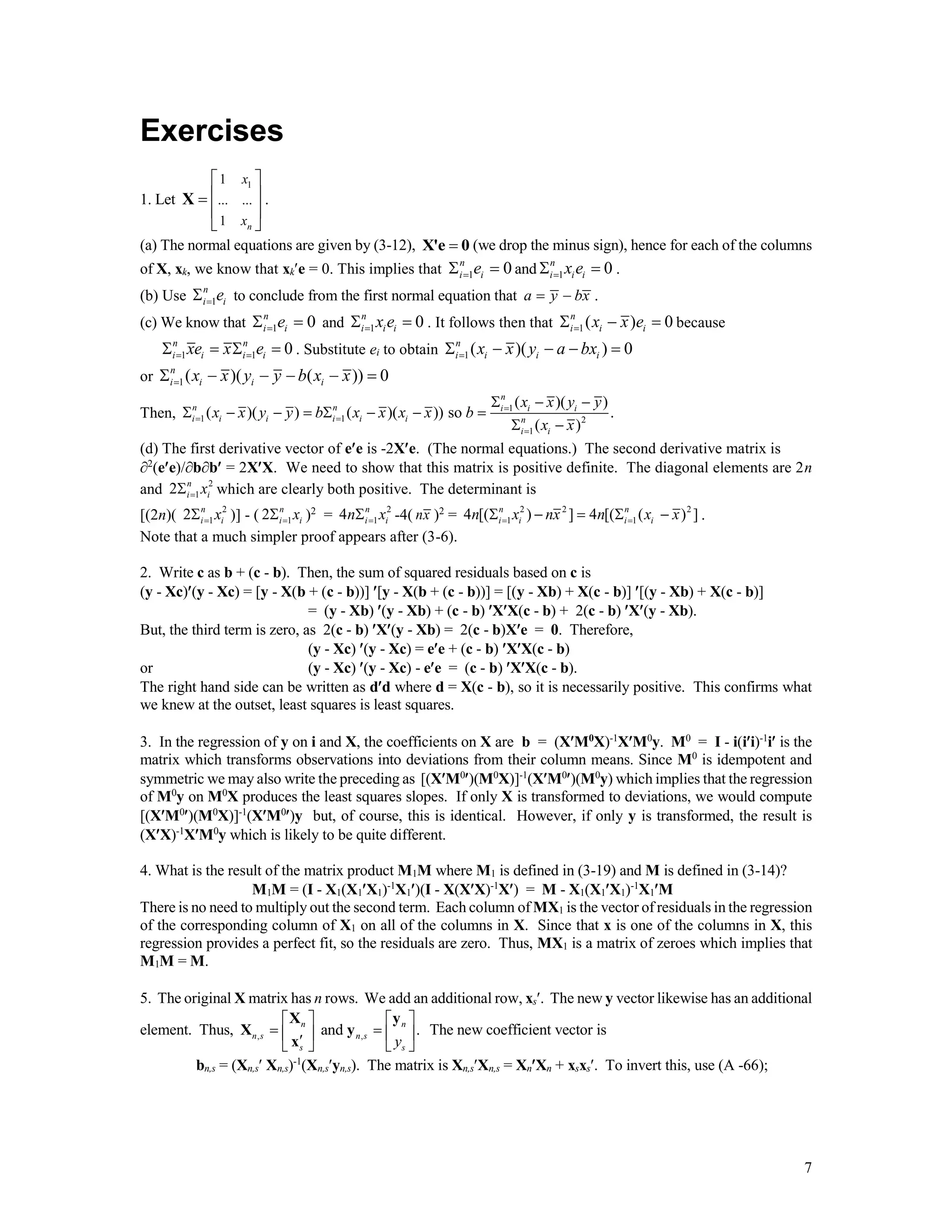 7
Exercises
1. Let
11
... ...
1 n
x
x
 
 
 
 
X .
(a) The normal equations are given by (3-12), X'e 0 (we drop the minus sign), hence for each of the columns
of X, xk, we know that xke = 0. This implies that 1 0n
i ie  and 1 0n
i i ix e  .
(b) Use 1
n
i ie to conclude from the first normal equation that a y bx  .
(c) We know that 1 0n
i ie  and 1 0n
i i ix e  . It follows then that 1( ) 0n
i i ix x e   because
1 1 0n n
i i i ixe x e     . Substitute ei to obtain 1( )( ) 0n
i i i ix x y a bx    
or 1( )( ( )) 0n
i i i ix x y y b x x     
Then, 1
1 1 2
1
( )( )
( )( ) ( )( )) so .
( )
n
n n i i i
i i i i i i n
i i
x x y y
x x y y b x x x x b
x x

 

  
       
 
(d) The first derivative vector of ee is -2Xe. (The normal equations.) The second derivative matrix is
2
(ee)/bb = 2XX. We need to show that this matrix is positive definite. The diagonal elements are 2n
and 2
12 n
i ix which are clearly both positive. The determinant is
[(2n)( 2
12 n
i ix )] - ( 12 n
i ix )2
= 2
14 n
i in x -4( nx )2
= 2 2 2
1 14 [( ) ] 4 [( ( ) ]n n
i i i in x nx n x x      .
Note that a much simpler proof appears after (3-6).
2. Write c as b + (c - b). Then, the sum of squared residuals based on c is
(y - Xc)(y - Xc) = [y - X(b + (c - b))] [y - X(b + (c - b))] = [(y - Xb) + X(c - b)] [(y - Xb) + X(c - b)]
= (y - Xb) (y - Xb) + (c - b) XX(c - b) + 2(c - b) X(y - Xb).
But, the third term is zero, as 2(c - b) X(y - Xb) = 2(c - b)Xe = 0. Therefore,
(y - Xc) (y - Xc) = ee + (c - b) XX(c - b)
or (y - Xc) (y - Xc) - ee = (c - b) XX(c - b).
The right hand side can be written as dd where d = X(c - b), so it is necessarily positive. This confirms what
we knew at the outset, least squares is least squares.
3. In the regression of y on i and X, the coefficients on X are b = (XM0
X)-1
XM0
y. M0
= I - i(ii)-1
i is the
matrix which transforms observations into deviations from their column means. Since M0
is idempotent and
symmetric we may also write the preceding as [(XM0
)(M0
X)]-1
(XM0
)(M0
y) which implies that the regression
of M0
y on M0
X produces the least squares slopes. If only X is transformed to deviations, we would compute
[(XM0
)(M0
X)]-1
(XM0
)y but, of course, this is identical. However, if only y is transformed, the result is
(XX)-1
XM0
y which is likely to be quite different.
4. What is the result of the matrix product M1M where M1 is defined in (3-19) and M is defined in (3-14)?
M1M = (I - X1(X1X1)-1
X1)(I - X(XX)-1
X) = M - X1(X1X1)-1
X1M
There is no need to multiply out the second term. Each column of MX1 is the vector of residuals in the regression
of the corresponding column of X1 on all of the columns in X. Since that x is one of the columns in X, this
regression provides a perfect fit, so the residuals are zero. Thus, MX1 is a matrix of zeroes which implies that
M1M = M.
5. The original X matrix has n rows. We add an additional row, xs. The new y vector likewise has an additional
element. Thus, , ,and .n n
n s n s
s sy
   
       
X y
X y
x
The new coefficient vector is
bn,s = (Xn,s Xn,s)-1
(Xn,syn,s). The matrix is Xn,sXn,s = XnXn + xsxs. To invert this, use (A -66);
 