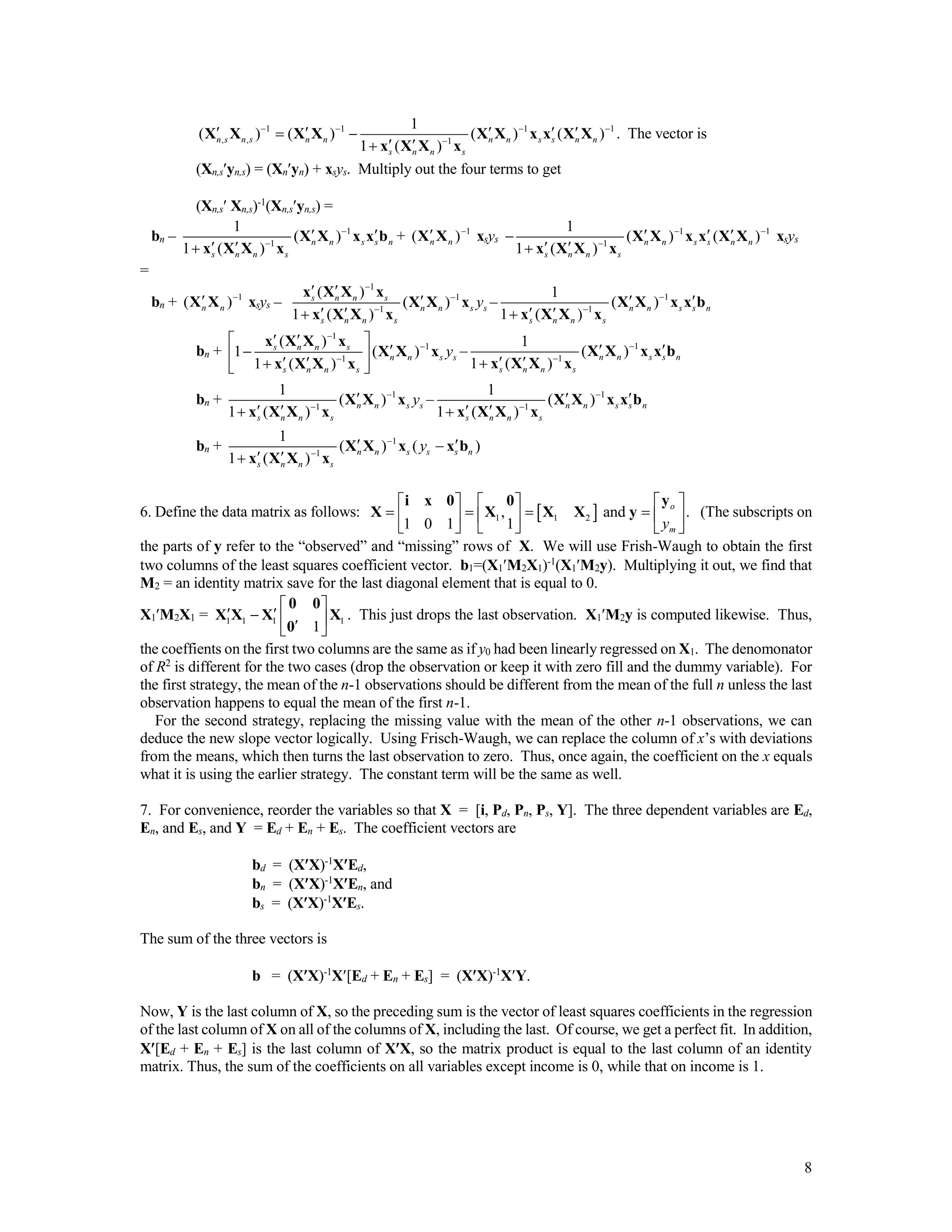 8
1 1 1 1
, , 1
1
( ) ( ) ( ) ( )
1 ( )
n s n s n n n n s s n n
s n n s
   

     
 
X X X X X X x x X X
x X X x
. The vector is
(Xn,syn,s) = (Xnyn) + xsys. Multiply out the four terms to get
(Xn,s Xn,s)-1
(Xn,syn,s) =
bn – 1
1
1
( )
1 ( )
n n s s n
s n n s


 
 
X X x x b
x X X x
+ 1
( )n n

X X xsys
1 1
1
1
( ) ( )
1 ( )
n n s s n n
s n n s
 

  
 
X X x x X X
x X X x
xsys
=
bn + 1
( )n n

X X xsys –
1
1
1
( )
( )
1 ( )
s n n s
n n s s
s n n s
y



 

 
x X X x
X X x
x X X x
– 1
1
1
( )
1 ( )
n n s s n
s n n s


 
 
X X x x b
x X X x
bn +
1
1
1
( )
1 ( )
1 ( )
s n n s
n n s s
s n n s
y



  
   
x X X x
X X x
x X X x
– 1
1
1
( )
1 ( )
n n s s n
s n n s


 
 
X X x x b
x X X x
bn + 1
1
1
( )
1 ( )
n n s s
s n n s
y


 
X X x
x X X x
– 1
1
1
( )
1 ( )
n n s s n
s n n s


 
 
X X x x b
x X X x
bn + 1
1
1
( ) ( )
1 ( )
n n s s s n
s n n s
y

 
 
X X x x b
x X X x
6. Define the data matrix as follows:  1 1 2, and .
1 0 1 1
o
my
    
        
     
yi x 0 0
X X X X y (The subscripts on
the parts of y refer to the “observed” and “missing” rows of X. We will use Frish-Waugh to obtain the first
two columns of the least squares coefficient vector. b1=(X1M2X1)-1
(X1M2y). Multiplying it out, we find that
M2 = an identity matrix save for the last diagonal element that is equal to 0.
X1M2X1 = 1 1 1 1
1
 
    
0 0
X X X X
0
. This just drops the last observation. X1M2y is computed likewise. Thus,
the coeffients on the first two columns are the same as if y0 had been linearly regressed on X1. The denomonator
of R2
is different for the two cases (drop the observation or keep it with zero fill and the dummy variable). For
the first strategy, the mean of the n-1 observations should be different from the mean of the full n unless the last
observation happens to equal the mean of the first n-1.
For the second strategy, replacing the missing value with the mean of the other n-1 observations, we can
deduce the new slope vector logically. Using Frisch-Waugh, we can replace the column of x’s with deviations
from the means, which then turns the last observation to zero. Thus, once again, the coefficient on the x equals
what it is using the earlier strategy. The constant term will be the same as well.
7. For convenience, reorder the variables so that X = [i, Pd, Pn, Ps, Y]. The three dependent variables are Ed,
En, and Es, and Y = Ed + En + Es. The coefficient vectors are
bd = (XX)-1
XEd,
bn = (XX)-1
XEn, and
bs = (XX)-1
XEs.
The sum of the three vectors is
b = (XX)-1
X[Ed + En + Es] = (XX)-1
XY.
Now, Y is the last column of X, so the preceding sum is the vector of least squares coefficients in the regression
of the last column of X on all of the columns of X, including the last. Of course, we get a perfect fit. In addition,
X[Ed + En + Es] is the last column of XX, so the matrix product is equal to the last column of an identity
matrix. Thus, the sum of the coefficients on all variables except income is 0, while that on income is 1.
 