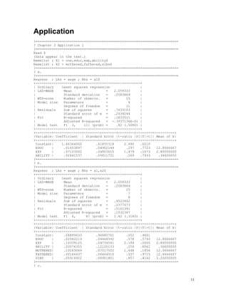 11
Application
?=======================================================================
? Chapter 3 Application 1
?=======================================================================
Read $
(Data appear in the text.)
Namelist ; X1 = one,educ,exp,ability$
Namelist ; X2 = mothered,fathered,sibs$
?=======================================================================
? a.
?=======================================================================
Regress ; Lhs = wage ; Rhs = x1$
+----------------------------------------------------+
| Ordinary least squares regression |
| LHS=WAGE Mean = 2.059333 |
| Standard deviation = .2583869 |
| WTS=none Number of observs. = 15 |
| Model size Parameters = 4 |
| Degrees of freedom = 11 |
| Residuals Sum of squares = .7633163 |
| Standard error of e = .2634244 |
| Fit R-squared = .1833511 |
| Adjusted R-squared = -.3937136E-01 |
| Model test F[ 3, 11] (prob) = .82 (.5080) |
+----------------------------------------------------+
+--------+--------------+----------------+--------+--------+----------+
|Variable| Coefficient | Standard Error |t-ratio |P[|T|>t]| Mean of X|
+--------+--------------+----------------+--------+--------+----------+
Constant| 1.66364000 .61855318 2.690 .0210
EDUC | .01453897 .04902149 .297 .7723 12.8666667
EXP | .07103002 .04803415 1.479 .1673 2.80000000
ABILITY | .02661537 .09911731 .269 .7933 .36600000
?=======================================================================
? b.
?=======================================================================
Regress ; Lhs = wage ; Rhs = x1,x2$
+----------------------------------------------------+
| Ordinary least squares regression |
| LHS=WAGE Mean = 2.059333 |
| Standard deviation = .2583869 |
| WTS=none Number of observs. = 15 |
| Model size Parameters = 7 |
| Degrees of freedom = 8 |
| Residuals Sum of squares = .4522662 |
| Standard error of e = .2377673 |
| Fit R-squared = .5161341 |
| Adjusted R-squared = .1532347 |
| Model test F[ 6, 8] (prob) = 1.42 (.3140) |
+----------------------------------------------------+
+--------+--------------+----------------+--------+--------+----------+
|Variable| Coefficient | Standard Error |t-ratio |P[|T|>t]| Mean of X|
+--------+--------------+----------------+--------+--------+----------+
Constant| .04899633 .94880761 .052 .9601
EDUC | .02582213 .04468592 .578 .5793 12.8666667
EXP | .10339125 .04734541 2.184 .0605 2.80000000
ABILITY | .03074355 .12120133 .254 .8062 .36600000
MOTHERED| .10163069 .07017502 1.448 .1856 12.0666667
FATHERED| .00164437 .04464910 .037 .9715 12.6666667
SIBS | .05916922 .06901801 .857 .4162 2.20000000
?=======================================================================
? c.
 
