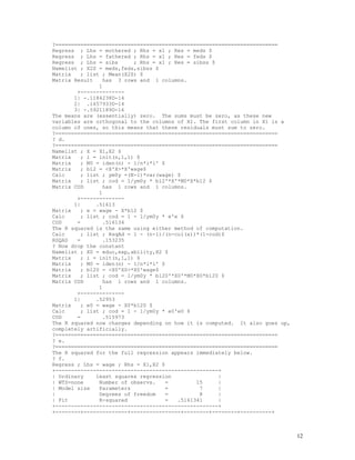 12
?=======================================================================
Regress ; Lhs = mothered ; Rhs = x1 ; Res = meds $
Regress ; Lhs = fathered ; Rhs = x1 ; Res = feds $
Regress ; Lhs = sibs ; Rhs = x1 ; Res = sibss $
Namelist ; X2S = meds,feds,sibss $
Matrix ; list ; Mean(X2S) $
Matrix Result has 3 rows and 1 columns.
1
+--------------
1| -.1184238D-14
2| .1657933D-14
3| -.5921189D-16
The means are (essentially) zero. The sums must be zero, as these new
variables are orthogonal to the columns of X1. The first column in X1 is a
column of ones, so this means that these residuals must sum to zero.
?=======================================================================
? d.
?=======================================================================
Namelist ; X = X1,X2 $
Matrix ; i = init(n,1,1) $
Matrix ; M0 = iden(n) - 1/n*i*i' $
Matrix ; b12 = <X'X>*X'wage$
Calc ; list ; ym0y =(N-1)*var(wage) $
Matrix ; list ; cod = 1/ym0y * b12'*X'*M0*X*b12 $
Matrix COD has 1 rows and 1 columns.
1
+--------------
1| .51613
Matrix ; e = wage - X*b12 $
Calc ; list ; cod = 1 - 1/ym0y * e'e $
COD = .516134
The R squared is the same using either method of computation.
Calc ; list ; RsqAd = 1 - (n-1)/(n-col(x))*(1-cod)$
RSQAD = .153235
? Now drop the constant
Namelist ; X0 = educ,exp,ability,X2 $
Matrix ; i = init(n,1,1) $
Matrix ; M0 = iden(n) - 1/n*i*i' $
Matrix ; b120 = <X0'X0>*X0'wage$
Matrix ; list ; cod = 1/ym0y * b120'*X0'*M0*X0*b120 $
Matrix COD has 1 rows and 1 columns.
1
+--------------
1| .52953
Matrix ; e0 = wage - X0*b120 $
Calc ; list ; cod = 1 - 1/ym0y * e0'e0 $
COD = .515973
The R squared now changes depending on how it is computed. It also goes up,
completely artificially.
?=======================================================================
? e.
?=======================================================================
The R squared for the full regression appears immediately below.
? f.
Regress ; Lhs = wage ; Rhs = X1,X2 $
+----------------------------------------------------+
| Ordinary least squares regression |
| WTS=none Number of observs. = 15 |
| Model size Parameters = 7 |
| Degrees of freedom = 8 |
| Fit R-squared = .5161341 |
+----------------------------------------------------+
+--------+--------------+----------------+--------+--------+----------+
 