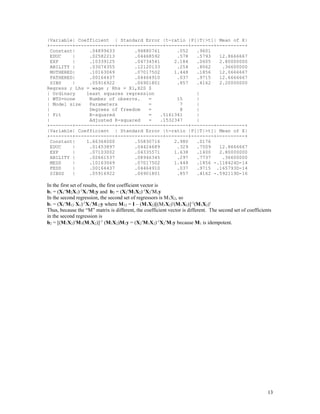 13
|Variable| Coefficient | Standard Error |t-ratio |P[|T|>t]| Mean of X|
+--------+--------------+----------------+--------+--------+----------+
Constant| .04899633 .94880761 .052 .9601
EDUC | .02582213 .04468592 .578 .5793 12.8666667
EXP | .10339125 .04734541 2.184 .0605 2.80000000
ABILITY | .03074355 .12120133 .254 .8062 .36600000
MOTHERED| .10163069 .07017502 1.448 .1856 12.0666667
FATHERED| .00164437 .04464910 .037 .9715 12.6666667
SIBS | .05916922 .06901801 .857 .4162 2.20000000
Regress ; Lhs = wage ; Rhs = X1,X2S $
| Ordinary least squares regression |
| WTS=none Number of observs. = 15 |
| Model size Parameters = 7 |
| Degrees of freedom = 8 |
| Fit R-squared = .5161341 |
| Adjusted R-squared = .1532347 |
+--------+--------------+----------------+--------+--------+----------+
|Variable| Coefficient | Standard Error |t-ratio |P[|T|>t]| Mean of X|
+--------+--------------+----------------+--------+--------+----------+
Constant| 1.66364000 .55830716 2.980 .0176
EDUC | .01453897 .04424689 .329 .7509 12.8666667
EXP | .07103002 .04335571 1.638 .1400 2.80000000
ABILITY | .02661537 .08946345 .297 .7737 .36600000
MEDS | .10163069 .07017502 1.448 .1856 -.118424D-14
FEDS | .00164437 .04464910 .037 .9715 .165793D-14
SIBSS | .05916922 .06901801 .857 .4162 -.592119D-16
In the first set of results, the first coefficient vector is
b1 = (X1M2X1)-1
X1M2y and b2 = (X2M1X2)-1
X2M1y
In the second regression, the second set of regressors is M1X2, so
b1 = (X1M12 X1)-1
X1M12y where M12 = I – (M1X2)[(M1X2)(M1X2)]-1
(M1X2)
Thus, because the “M” matrix is different, the coefficient vector is different. The second set of coefficients
in the second regression is
b2 = [(M1X2)M1(M1X2)]-1
(M1X2)M1y = (X2M1X2)-1
X2M1y because M1 is idempotent.
 