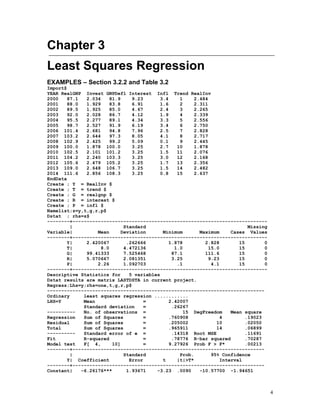 4
Chapter 3
Least Squares Regression
EXAMPLES – Section 3.2.2 and Table 3.2
Import$
YEAR RealGNP Invest GNPDefl Interest Infl Trend RealInv
2000 87.1 2.034 81.9 9.23 3.4 1 2.484
2001 88.0 1.929 83.8 6.91 1.6 2 2.311
2002 89.5 1.925 85.0 4.67 2.4 3 2.265
2003 92.0 2.028 86.7 4.12 1.9 4 2.339
2004 95.5 2.277 89.1 4.34 3.3 5 2.556
2005 98.7 2.527 91.9 6.19 3.4 6 2.750
2006 101.4 2.681 94.8 7.96 2.5 7 2.828
2007 103.2 2.644 97.3 8.05 4.1 8 2.717
2008 102.9 2.425 99.2 5.09 0.1 9 2.445
2009 100.0 1.878 100.0 3.25 2.7 10 1.878
2010 102.5 2.101 101.2 3.25 1.5 11 2.076
2011 104.2 2.240 103.3 3.25 3.0 12 2.168
2012 105.6 2.479 105.2 3.25 1.7 13 2.356
2013 109.0 2.648 106.7 3.25 1.5 14 2.482
2014 111.6 2.856 108.3 3.25 0.8 15 2.637
EndData
Create ; Y = RealInv $
Create ; T = trend $
Create ; G = realgnp $
Create ; R = interest $
Create ; P = infl $
Namelist;z=y,t,g,r,p$
Dstat ; rhs=z$
--------+---------------------------------------------------------------------
| Standard Missing
Variable| Mean Deviation Minimum Maximum Cases Values
--------+---------------------------------------------------------------------
Y| 2.420067 .262666 1.878 2.828 15 0
T| 8.0 4.472136 1.0 15.0 15 0
G| 99.41333 7.525468 87.1 111.6 15 0
R| 5.070667 2.081351 3.25 9.23 15 0
P| 2.26 1.092703 .1 4.1 15 0
--------+---------------------------------------------------------------------
Descriptive Statistics for 5 variables
Dstat results are matrix LASTDSTA in current project.
Regress;Lhs=y;rhs=one,t,g,r,p$
-----------------------------------------------------------------------------
Ordinary least squares regression ............
LHS=Y Mean = 2.42007
Standard deviation = .26267
---------- No. of observations = 15 DegFreedom Mean square
Regression Sum of Squares = .760908 4 .19023
Residual Sum of Squares = .205002 10 .02050
Total Sum of Squares = .965911 14 .06899
---------- Standard error of e = .14318 Root MSE .11691
Fit R-squared = .78776 R-bar squared .70287
Model test F[ 4, 10] = 9.27926 Prob F > F* .00213
--------+--------------------------------------------------------------------
| Standard Prob. 95% Confidence
Y| Coefficient Error t |t|>T* Interval
--------+--------------------------------------------------------------------
Constant| -6.26176*** 1.93671 -3.23 .0090 -10.57700 -1.94651
 