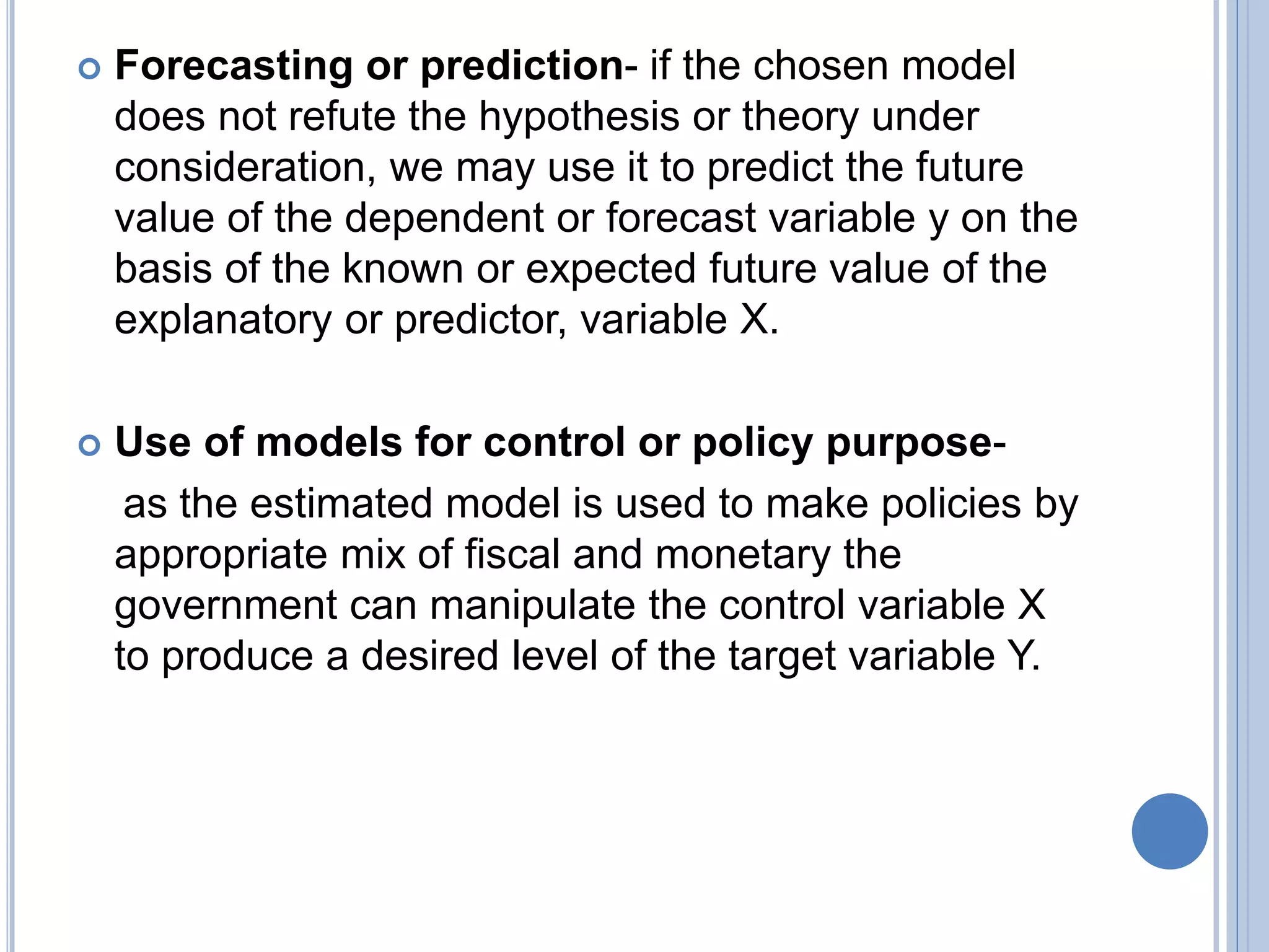  Forecasting or prediction- if the chosen model
does not refute the hypothesis or theory under
consideration, we may use it to predict the future
value of the dependent or forecast variable y on the
basis of the known or expected future value of the
explanatory or predictor, variable X.
 Use of models for control or policy purpose-
as the estimated model is used to make policies by
appropriate mix of fiscal and monetary the
government can manipulate the control variable X
to produce a desired level of the target variable Y.
 