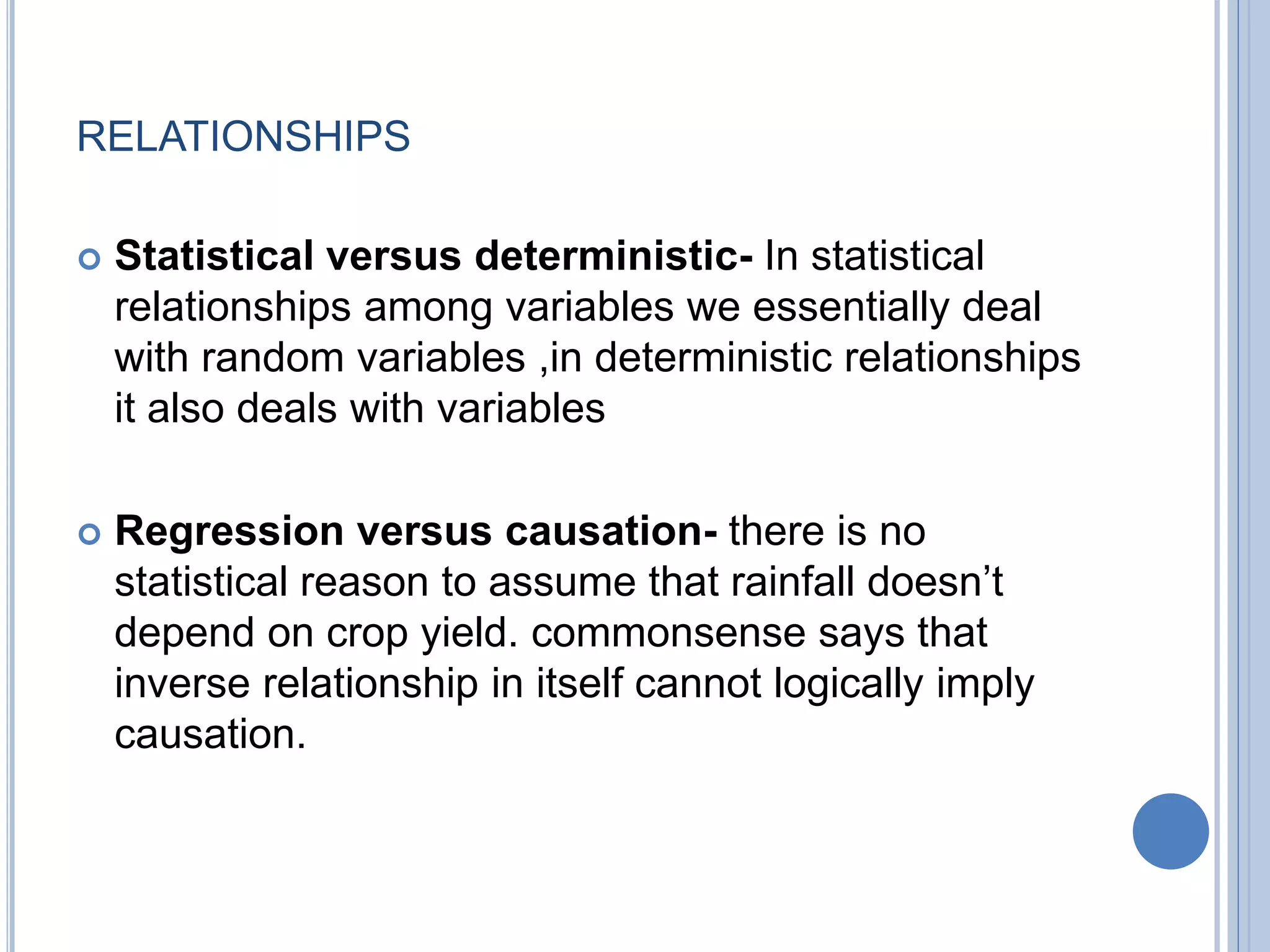 RELATIONSHIPS
 Statistical versus deterministic- In statistical
relationships among variables we essentially deal
with random variables ,in deterministic relationships
it also deals with variables
 Regression versus causation- there is no
statistical reason to assume that rainfall doesn’t
depend on crop yield. commonsense says that
inverse relationship in itself cannot logically imply
causation.
 