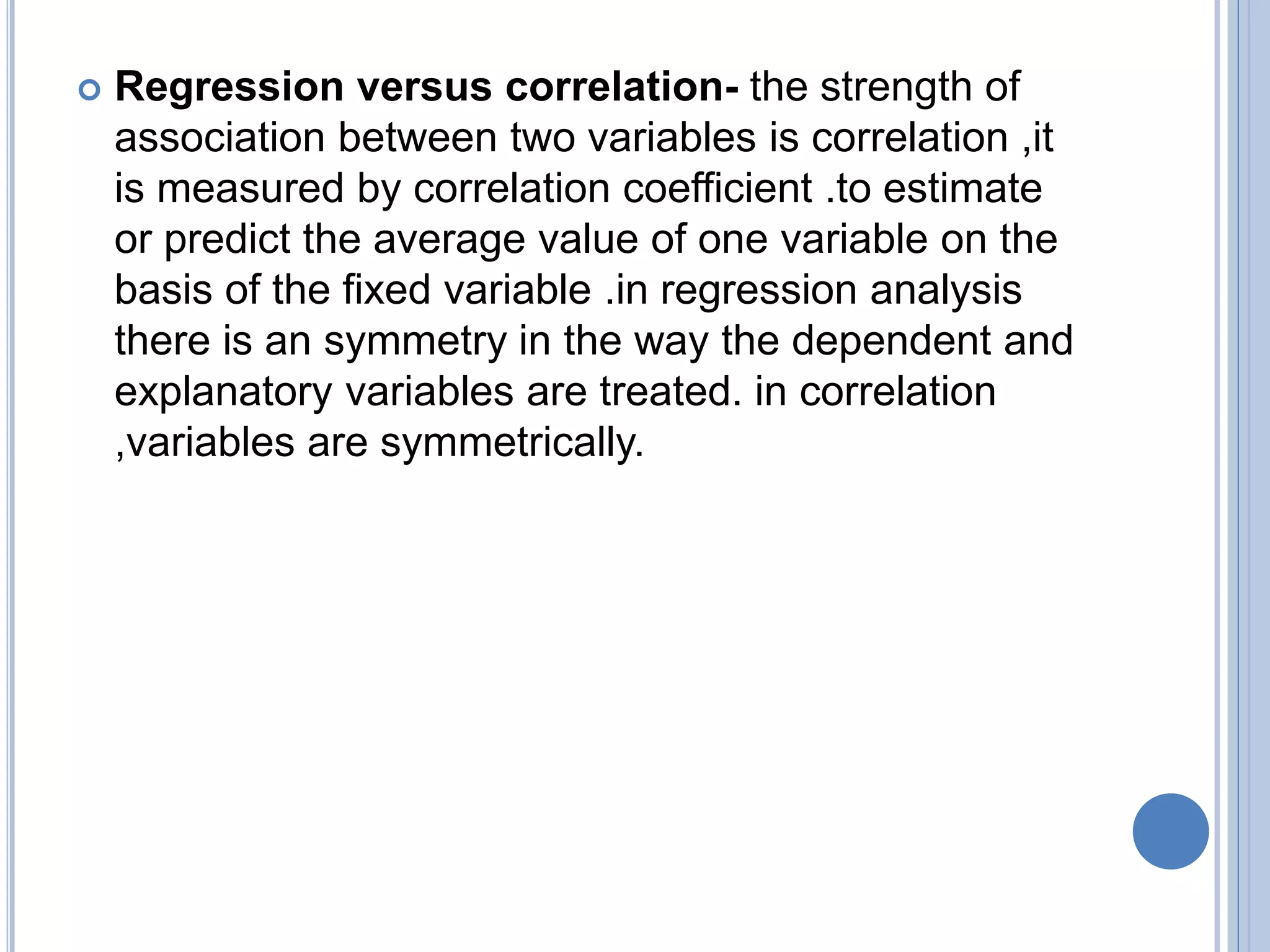  Regression versus correlation- the strength of
association between two variables is correlation ,it
is measured by correlation coefficient .to estimate
or predict the average value of one variable on the
basis of the fixed variable .in regression analysis
there is an symmetry in the way the dependent and
explanatory variables are treated. in correlation
,variables are symmetrically.
 