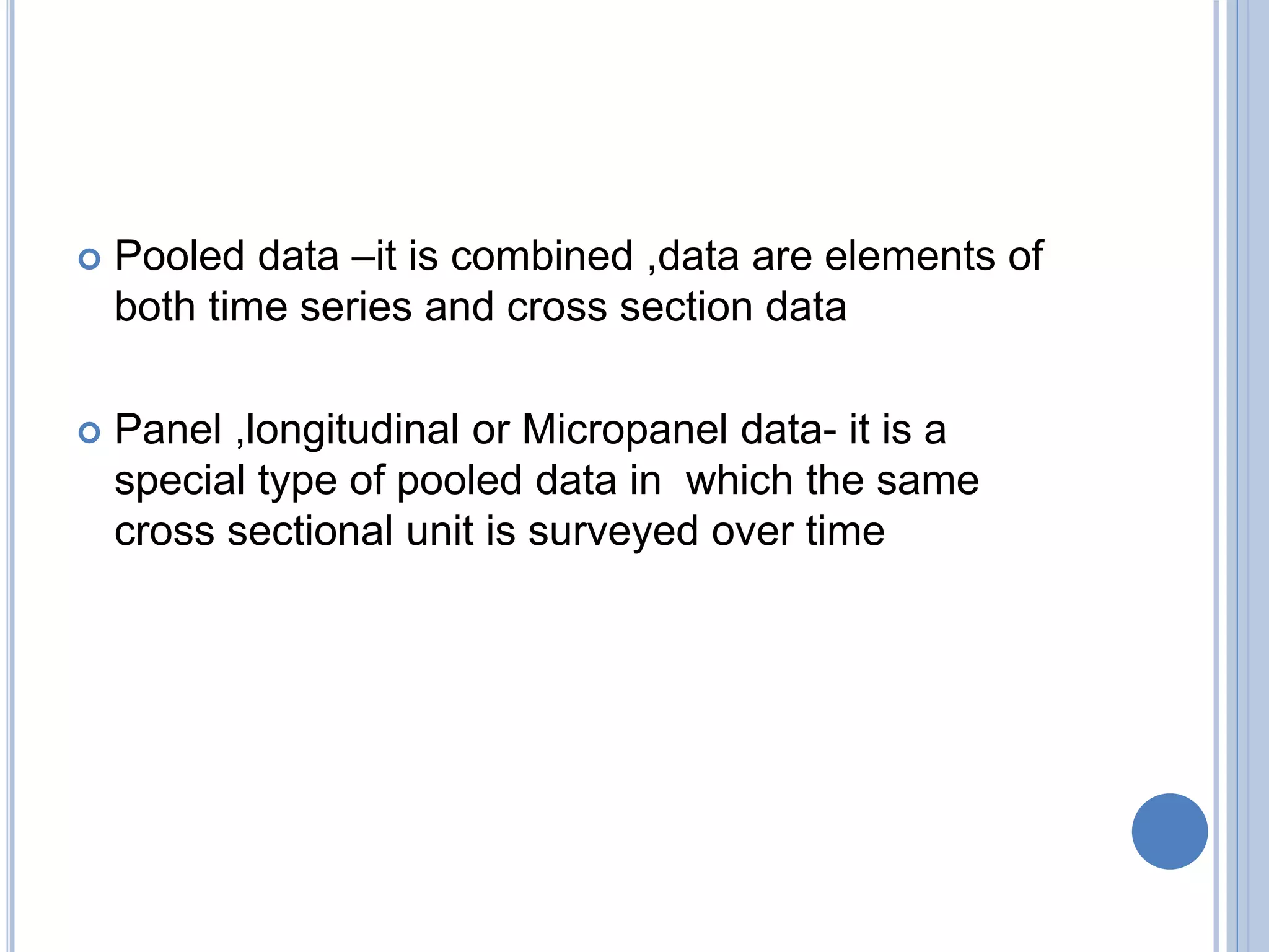  Pooled data –it is combined ,data are elements of
both time series and cross section data
 Panel ,longitudinal or Micropanel data- it is a
special type of pooled data in which the same
cross sectional unit is surveyed over time
 