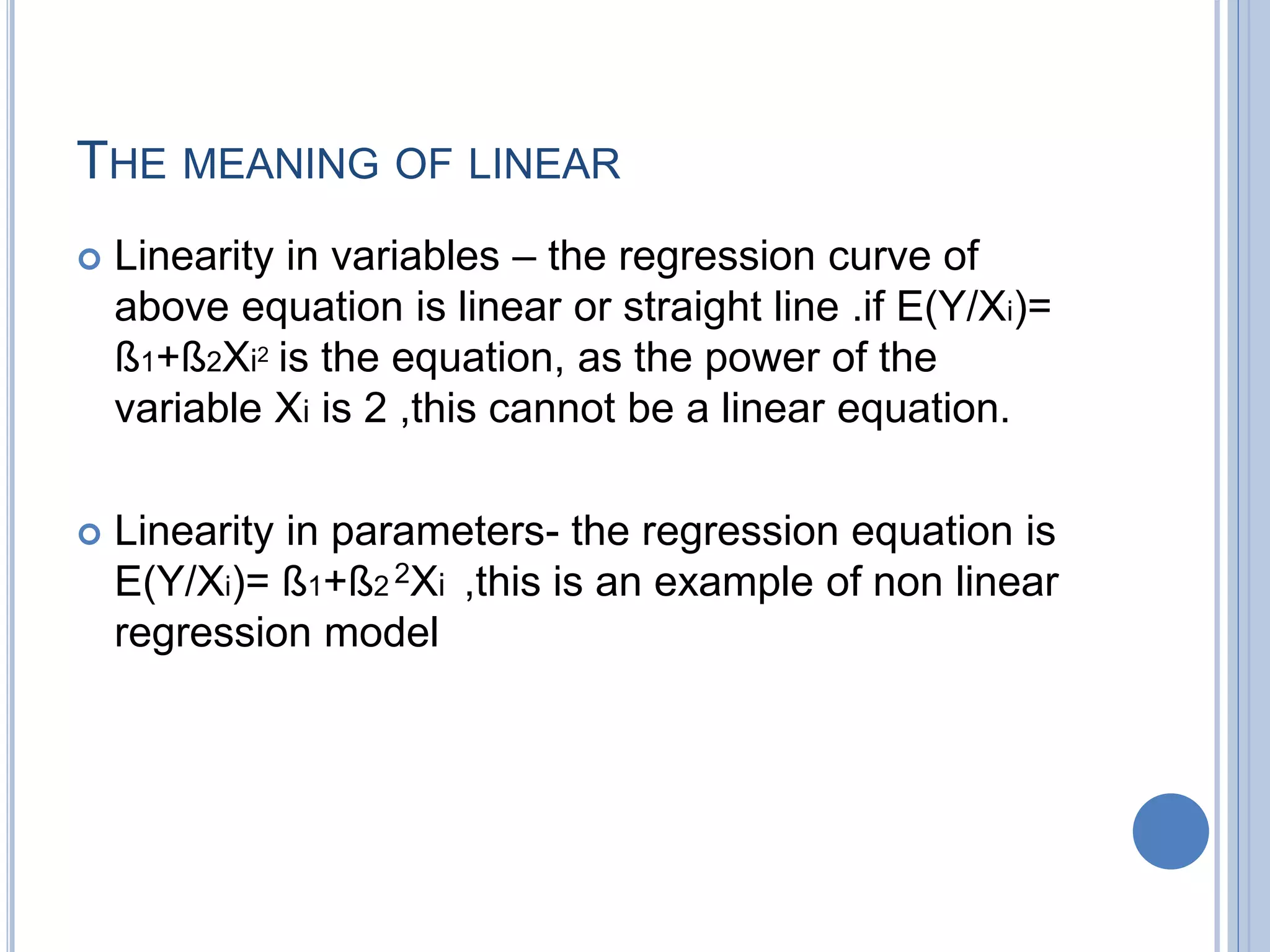 THE MEANING OF LINEAR
 Linearity in variables – the regression curve of
above equation is linear or straight line .if E(Y/Xi)=
ß1+ß2Xi2 is the equation, as the power of the
variable Xi is 2 ,this cannot be a linear equation.
 Linearity in parameters- the regression equation is
E(Y/Xi)= ß1+ß2 2Xi ,this is an example of non linear
regression model
 