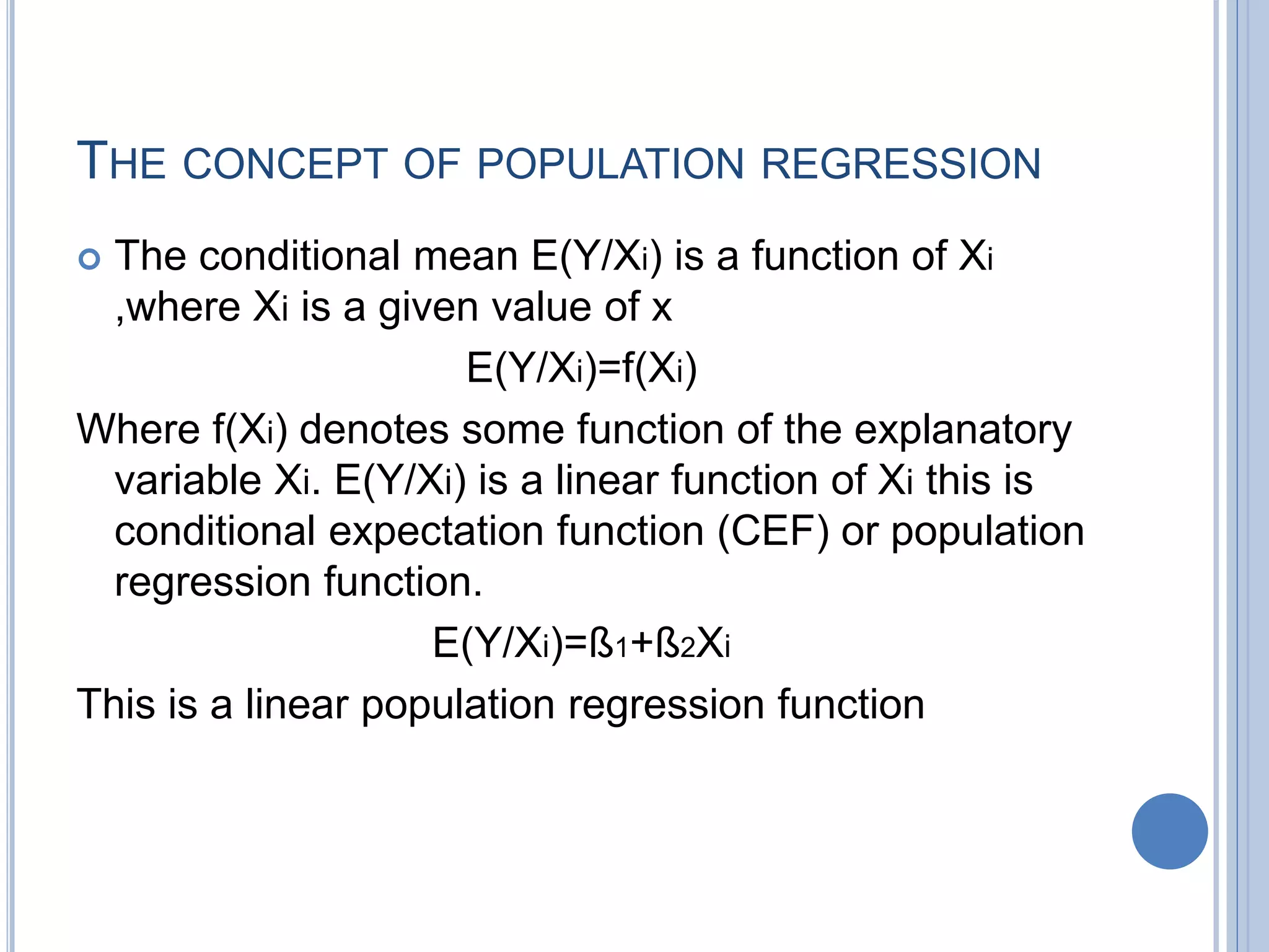 THE CONCEPT OF POPULATION REGRESSION
 The conditional mean E(Y/Xi) is a function of Xi
,where Xi is a given value of x
E(Y/Xi)=f(Xi)
Where f(Xi) denotes some function of the explanatory
variable Xi. E(Y/Xi) is a linear function of Xi this is
conditional expectation function (CEF) or population
regression function.
E(Y/Xi)=ß1+ß2Xi
This is a linear population regression function
 