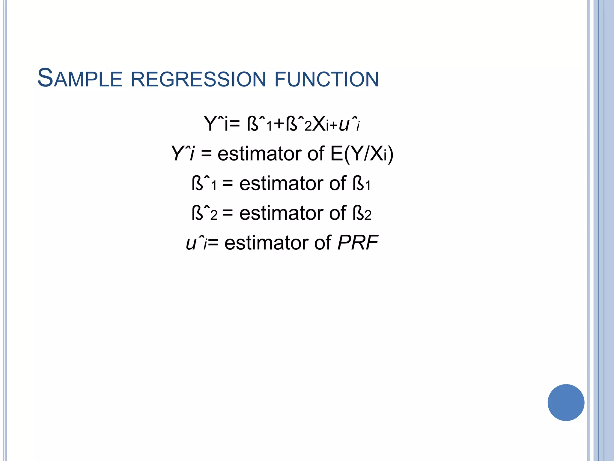 SAMPLE REGRESSION FUNCTION
Yˆi= ßˆ1+ßˆ2Xi+uˆi
Yˆi = estimator of E(Y/Xi)
ßˆ1 = estimator of ß1
ßˆ2 = estimator of ß2
uˆi= estimator of PRF
 