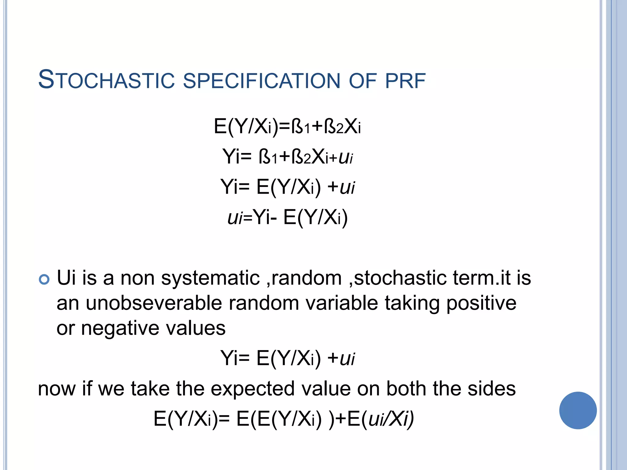 STOCHASTIC SPECIFICATION OF PRF
E(Y/Xi)=ß1+ß2Xi
Yi= ß1+ß2Xi+ui
Yi= E(Y/Xi) +ui
ui=Yi- E(Y/Xi)
 Ui is a non systematic ,random ,stochastic term.it is
an unobseverable random variable taking positive
or negative values
Yi= E(Y/Xi) +ui
now if we take the expected value on both the sides
E(Y/Xi)= E(E(Y/Xi) )+E(ui/Xi)
 