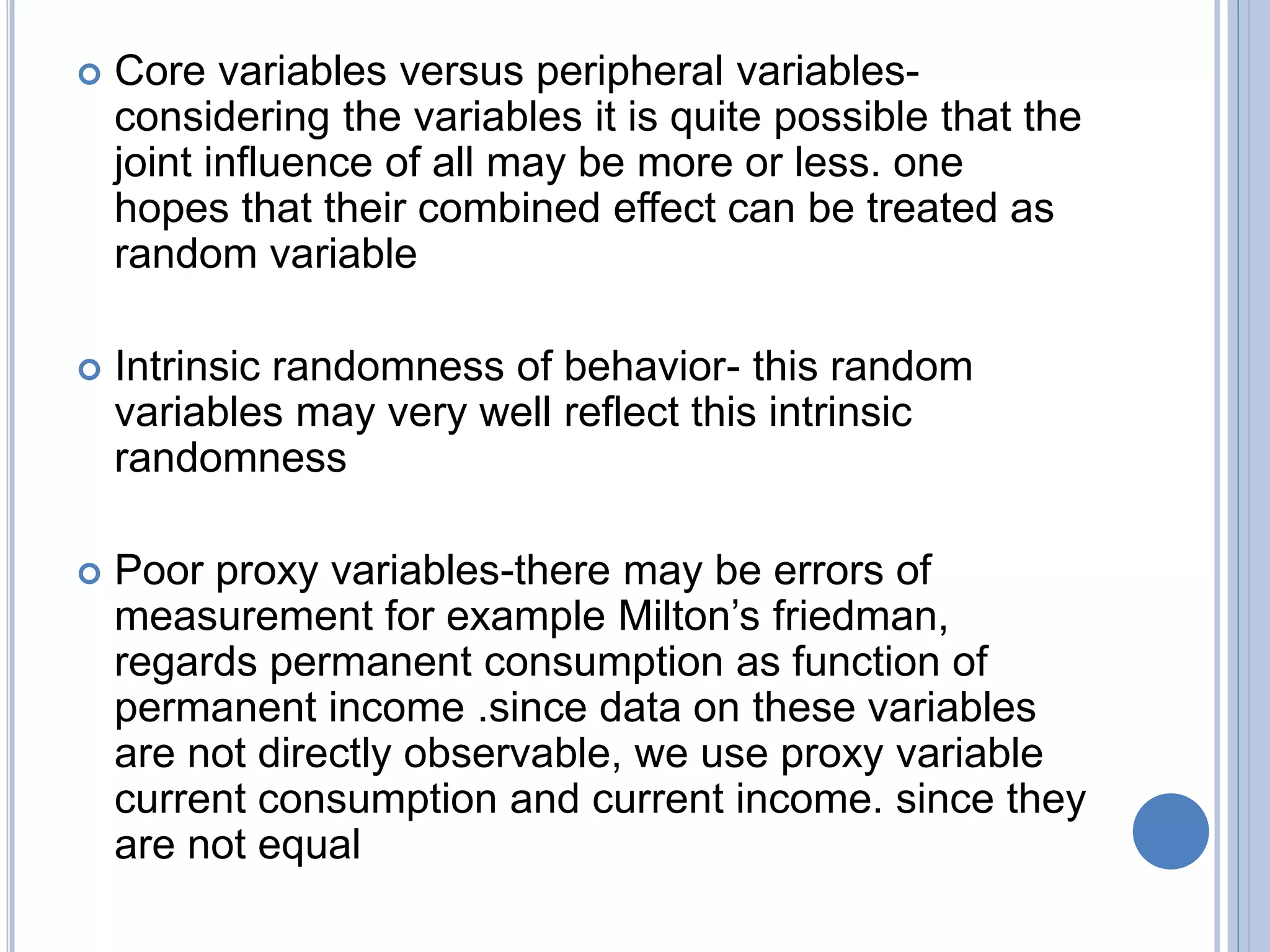  Core variables versus peripheral variables-
considering the variables it is quite possible that the
joint influence of all may be more or less. one
hopes that their combined effect can be treated as
random variable
 Intrinsic randomness of behavior- this random
variables may very well reflect this intrinsic
randomness
 Poor proxy variables-there may be errors of
measurement for example Milton’s friedman,
regards permanent consumption as function of
permanent income .since data on these variables
are not directly observable, we use proxy variable
current consumption and current income. since they
are not equal
 