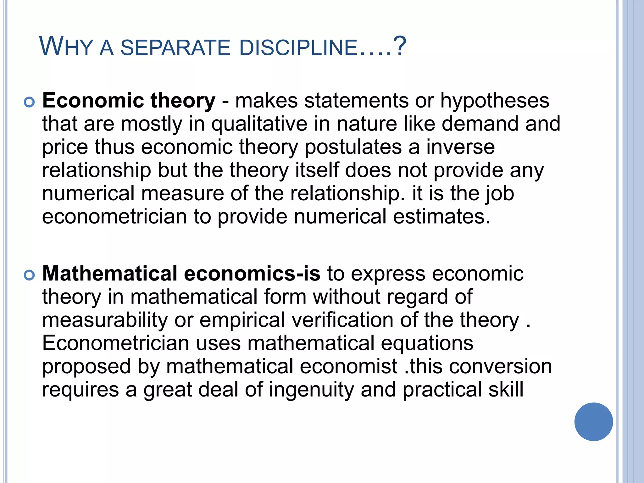 WHY A SEPARATE DISCIPLINE….?
 Economic theory - makes statements or hypotheses
that are mostly in qualitative in nature like demand and
price thus economic theory postulates a inverse
relationship but the theory itself does not provide any
numerical measure of the relationship. it is the job
econometrician to provide numerical estimates.
 Mathematical economics-is to express economic
theory in mathematical form without regard of
measurability or empirical verification of the theory .
Econometrician uses mathematical equations
proposed by mathematical economist .this conversion
requires a great deal of ingenuity and practical skill
 