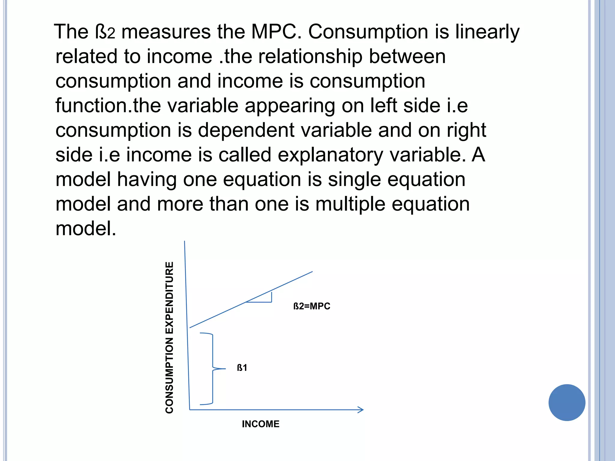 The ß2 measures the MPC. Consumption is linearly
related to income .the relationship between
consumption and income is consumption
function.the variable appearing on left side i.e
consumption is dependent variable and on right
side i.e income is called explanatory variable. A
model having one equation is single equation
model and more than one is multiple equation
model.
CONSUMPTIONEXPENDITURE
INCOME
ß2=MPC
ß1
 