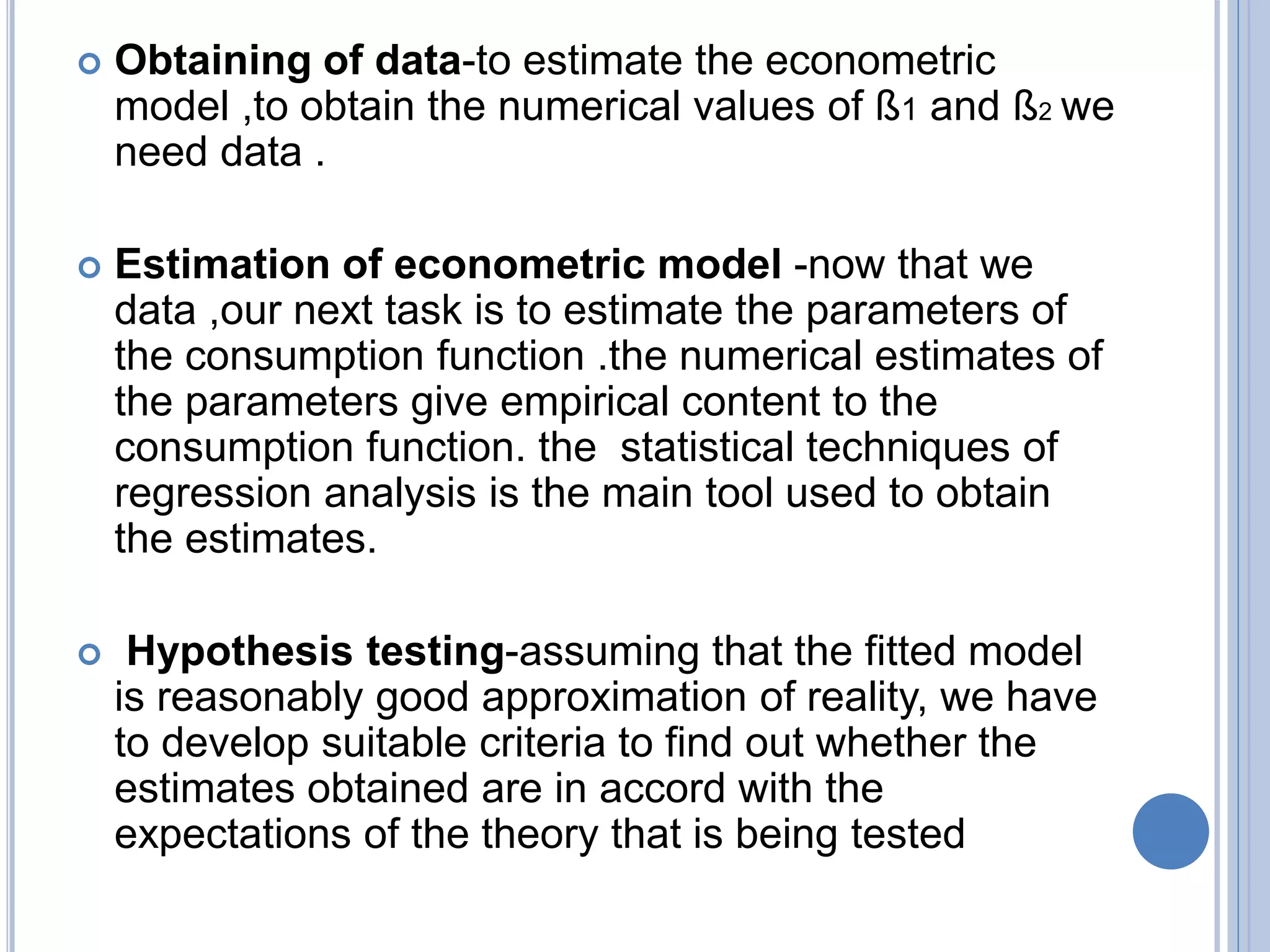  Obtaining of data-to estimate the econometric
model ,to obtain the numerical values of ß1 and ß2 we
need data .
 Estimation of econometric model -now that we
data ,our next task is to estimate the parameters of
the consumption function .the numerical estimates of
the parameters give empirical content to the
consumption function. the statistical techniques of
regression analysis is the main tool used to obtain
the estimates.
 Hypothesis testing-assuming that the fitted model
is reasonably good approximation of reality, we have
to develop suitable criteria to find out whether the
estimates obtained are in accord with the
expectations of the theory that is being tested
 