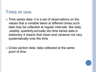 TYPES OF DATA
 Time series data- it is a set of observations on the
values that a variable takes at different times.such
data may be collected at regular intervals like daily
,weekly, quarterly,annually etc.time series data is
stationary it means that mean and variance not vary
systematically over the time
 Cross section data- data collected at the same
point of time
 