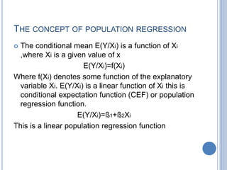 THE CONCEPT OF POPULATION REGRESSION
 The conditional mean E(Y/Xi) is a function of Xi
,where Xi is a given value of x
E(Y/Xi)=f(Xi)
Where f(Xi) denotes some function of the explanatory
variable Xi. E(Y/Xi) is a linear function of Xi this is
conditional expectation function (CEF) or population
regression function.
E(Y/Xi)=ß1+ß2Xi
This is a linear population regression function
 