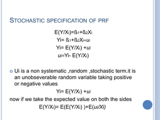 STOCHASTIC SPECIFICATION OF PRF
E(Y/Xi)=ß1+ß2Xi
Yi= ß1+ß2Xi+ui
Yi= E(Y/Xi) +ui
ui=Yi- E(Y/Xi)
 Ui is a non systematic ,random ,stochastic term.it is
an unobseverable random variable taking positive
or negative values
Yi= E(Y/Xi) +ui
now if we take the expected value on both the sides
E(Y/Xi)= E(E(Y/Xi) )+E(ui/Xi)
 