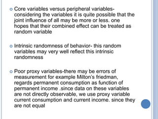  Core variables versus peripheral variables-
considering the variables it is quite possible that the
joint influence of all may be more or less. one
hopes that their combined effect can be treated as
random variable
 Intrinsic randomness of behavior- this random
variables may very well reflect this intrinsic
randomness
 Poor proxy variables-there may be errors of
measurement for example Milton’s friedman,
regards permanent consumption as function of
permanent income .since data on these variables
are not directly observable, we use proxy variable
current consumption and current income. since they
are not equal
 