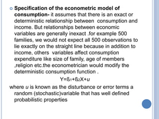  Specification of the econometric model of
consumption- it assumes that there is an exact or
deterministic relationship between consumption and
income. But relationships between economic
variables are generally inexact .for example 500
families, we would not expect all 500 observations to
lie exactly on the straight line because in addition to
income, others variables affect consumption
expenditure like size of family, age of members
,religion etc.the econometrician would modify the
deterministic consumption function .
Y=ß1+ß2X+u
where u is known as the disturbance or error terms a
random (stochastic)variable that has well defined
probabilistic properties
 