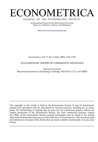 http://www.econometricsociety.org/




                     Econometrica, Vol. 77, No. 4 (July, 2009), 1165–1192

            AN ELEMENTARY THEORY OF COMPARATIVE ADVANTAGE

                                      ARNAUD COSTINOT
        Massachusetts Institute of Technology, Cambridge, MA 02142, U.S.A. and NBER




The copyright to this Article is held by the Econometric Society. It may be downloaded,
printed and reproduced only for educational or research purposes, including use in course
packs. No downloading or copying may be done for any commercial purpose without the
explicit permission of the Econometric Society. For such commercial purposes contact
the Ofﬁce of the Econometric Society (contact information may be found at the website
http://www.econometricsociety.org or in the back cover of Econometrica). This statement must
the included on all copies of this Article that are made available electronically or in any other
format.
 