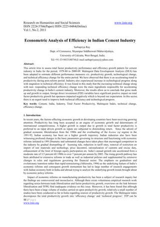 Research on Humanities and Social Sciences                                              www.iiste.org
ISSN 2224-5766(Paper) ISSN 2225-0484(Online)
Vol.1, No.2, 2011


Econometric Analysis of Efficiency in Indian Cement Industry
                                                Sarbapriya Ray
                         Dept. of Commerce, Shyampur Siddheswari Mahavidyalaya,
                                   University of Calcutta, West Bengal, India.
                          Tel:+91-33-9433180744,E-mail:sarbapriyaray@yahoo.com
Abstract:
This article tries to assess total factor productivity performance and efficiency growth pattern for cement
industry in India for the period, 1979-80 to 2008-09. Malmquist Data Envelopment Analysis (DEA) has
been adopted to estimate different performance measures viz. productivity growth, technological change,
and technical efficiency change for the entire period. We have observed that there is an accelerating trend in
productivity during post-reform period. Industry also experienced increase in technological progress along
with stagnation in technical efficiency. It was found in this study that the increasing technical change along
with non- responding technical efficiency change were the main ingredients responsible for accelerating
productivity change in India’s cement industry. Moreover, the results allow us to conclude that gross mark
up and growth in output, foreign direct investment (FDI) variables have significant positive impact on total
factor productivity growth but openness impacted negatively which is beyond our expectation. In this sector,
there is an urgent need to improve both technical efficiency and technological progress.
Key words: Cement, India, Industry, Total Factor Productivity, Malmquist Index, technical change,
efficiency change.


1. Introduction:
In recent years, the factors affecting economic growth in developing countries have been receiving growing
attention. Productivity has long been accepted as an engine of economic growth and determinants of
international competitiveness. A higher growth in output due to growth in total factor productivity is
preferred to an input driven growth as inputs are subjected to diminishing return. Since the advent of
gradual economic liberalization from the 1980s and the overhauling of the license raj regime in the
1991-92, Indian economy has been on a higher growth trajectory. Indian industries also have been
witnessing profound changes in the basic parameters governing its structure and functioning with economic
reforms initiated in 1991.Dramatic and substantial changes have taken place that encouraged competition in
the industry by gradual dismantling of licensing rule, reduction in tariff rates, removal of restriction on
import of raw materials and technology, price decontrol, rationalization of customs and excise duty,
enhancement of the limit of foreign equity participation etc. India’s annual growth rate accelerated from a
moderate rate of 3.5 percent till 1980s to over 7 percent per annum by 2005. The rising growth pathway has
been attributed to extensive reforms in trade as well as industrial policies and supplemented by extensive
changes in rules and regulations governing the financial sector. The emphasis on gradualism and
evolutionary transition rather than rapid restructuring (Ahluwalia, 1994) as the underlying feature of India’s
economic reforms and consequent growth momentum has led to large number of research engagements
with Indian economy both in India and abroad trying to analyze the underlying growth trends brought about
by economic policy reforms.
    Impact of economic reforms on manufacturing productivity has been a subject of research inquiry but
the findings are controversial and inconclusive. Although there exists voluminous empirical research work
regarding nexus between trade liberalization and factor productivity growth, overviews on the link between
liberalization and TFPG find inadequate evidence on this issue. Moreover, it has been found that although
there have been a large volume of studies carried on upon productivity growth, relatively a small number of
studies have been conducted so far in India regarding sources of productivity growth. The Malmquist index
decomposes the total productivity growth into ‘efficiency change’ and ‘technical progress’. TFP can be
11 | P a g e
www.iiste.org
 