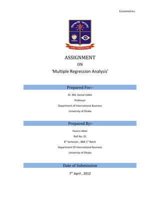 Econometrics




        ASSIGNMENT
                  ON
‘Multiple Regression Analysis’


          Prepared For:-
           Dr. Md. Kamal Uddin
                Professor
   Department of International Business
           University of Dhaka



           Prepared By:-
              Hazera Akter
               Roll No: 01
       8th Semester , BBA 1St Batch
   Department Of International Business
           University of Dhaka



       Date of Submission
            7th April , 2012
 