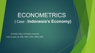 ECONOMETRICS
( Case : Indonesia’s Economy)
S3 Public Policy of Trisakti University
Indra Yuspiar, SE, MAk, MPM, CIPM, CFRM, AMA
 