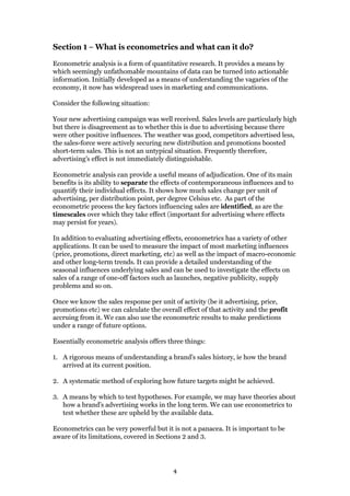 4
Section 1 – What is econometrics and what can it do?
Econometric analysis is a form of quantitative research. It provides a means by
which seemingly unfathomable mountains of data can be turned into actionable
information. Initially developed as a means of understanding the vagaries of the
economy, it now has widespread uses in marketing and communications.
Consider the following situation:
Your new advertising campaign was well received. Sales levels are particularly high
but there is disagreement as to whether this is due to advertising because there
were other positive influences. The weather was good, competitors advertised less,
the sales-force were actively securing new distribution and promotions boosted
short-term sales. This is not an untypical situation. Frequently therefore,
advertising’s effect is not immediately distinguishable.
Econometric analysis can provide a useful means of adjudication. One of its main
benefits is its ability to separate the effects of contemporaneous influences and to
quantify their individual effects. It shows how much sales change per unit of
advertising, per distribution point, per degree Celsius etc. As part of the
econometric process the key factors influencing sales are identified, as are the
timescales over which they take effect (important for advertising where effects
may persist for years).
In addition to evaluating advertising effects, econometrics has a variety of other
applications. It can be used to measure the impact of most marketing influences
(price, promotions, direct marketing, etc) as well as the impact of macro-economic
and other long-term trends. It can provide a detailed understanding of the
seasonal influences underlying sales and can be used to investigate the effects on
sales of a range of one-off factors such as launches, negative publicity, supply
problems and so on.
Once we know the sales response per unit of activity (be it advertising, price,
promotions etc) we can calculate the overall effect of that activity and the profit
accruing from it. We can also use the econometric results to make predictions
under a range of future options.
Essentially econometric analysis offers three things:
1. A rigorous means of understanding a brand’s sales history, ie how the brand
arrived at its current position.
2. A systematic method of exploring how future targets might be achieved.
3. A means by which to test hypotheses. For example, we may have theories about
how a brand’s advertising works in the long term. We can use econometrics to
test whether these are upheld by the available data.
Econometrics can be very powerful but it is not a panacea. It is important to be
aware of its limitations, covered in Sections 2 and 3.
 